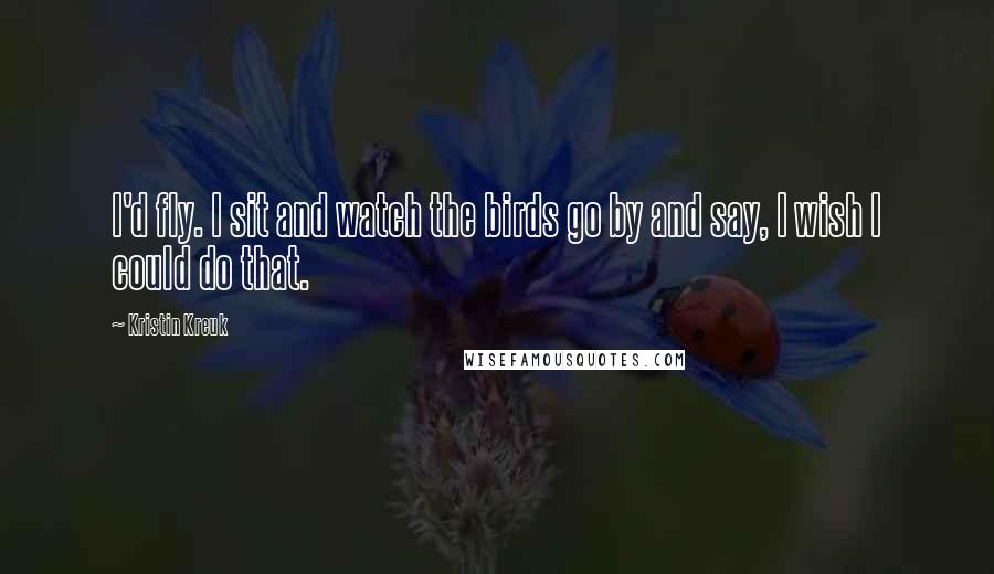 Kristin Kreuk Quotes: I'd fly. I sit and watch the birds go by and say, I wish I could do that.