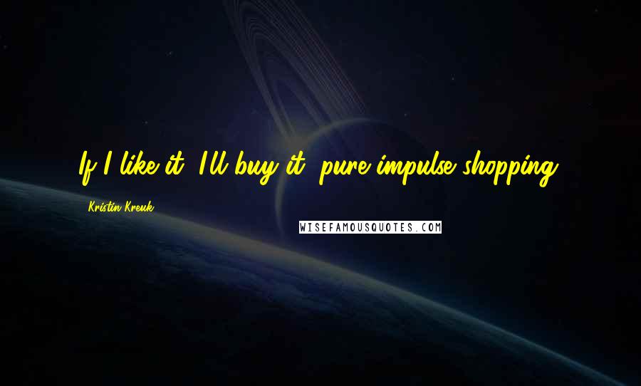 Kristin Kreuk Quotes: If I like it, I'll buy it; pure impulse shopping.
