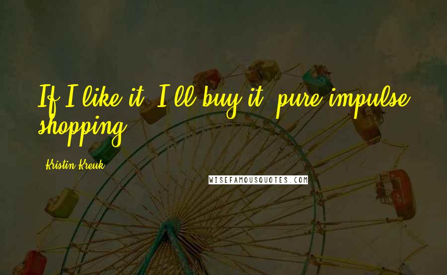 Kristin Kreuk Quotes: If I like it, I'll buy it; pure impulse shopping.