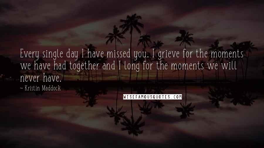 Kristin Maddock Quotes: Every single day I have missed you. I grieve for the moments we have had together and I long for the moments we will never have.
