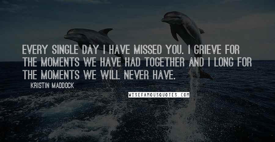 Kristin Maddock Quotes: Every single day I have missed you. I grieve for the moments we have had together and I long for the moments we will never have.