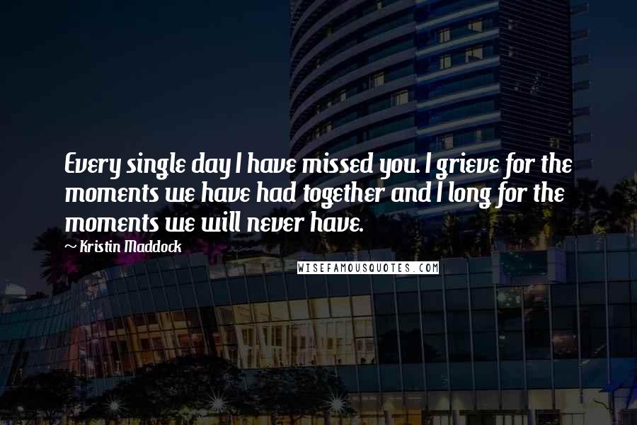 Kristin Maddock Quotes: Every single day I have missed you. I grieve for the moments we have had together and I long for the moments we will never have.