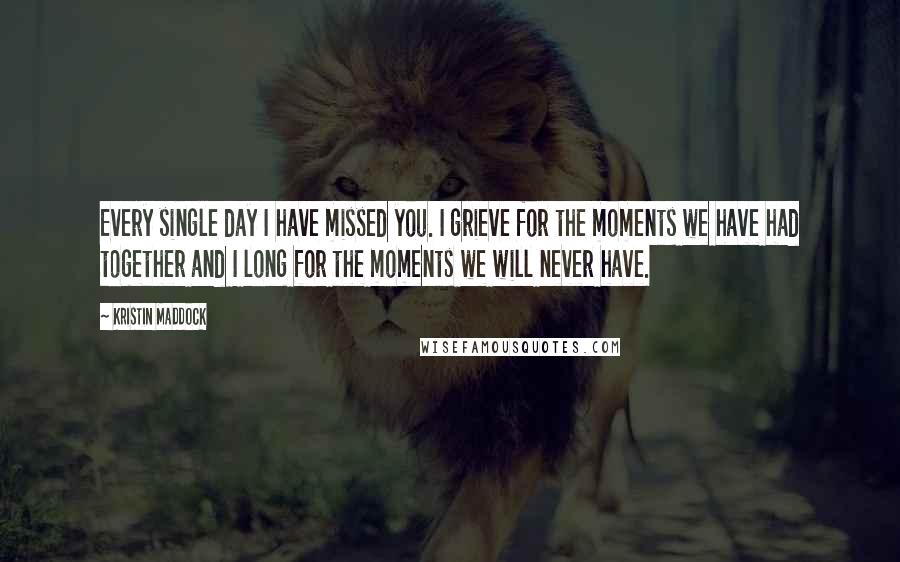 Kristin Maddock Quotes: Every single day I have missed you. I grieve for the moments we have had together and I long for the moments we will never have.