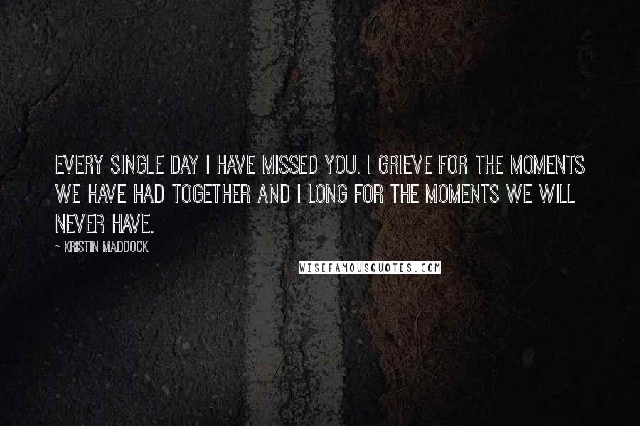 Kristin Maddock Quotes: Every single day I have missed you. I grieve for the moments we have had together and I long for the moments we will never have.