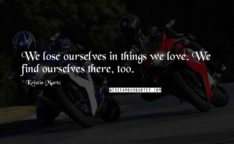 Kristin Martz Quotes: We lose ourselves in things we love. We find ourselves there, too.