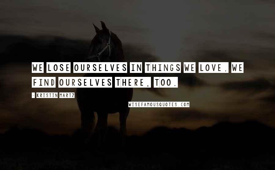 Kristin Martz Quotes: We lose ourselves in things we love. We find ourselves there, too.