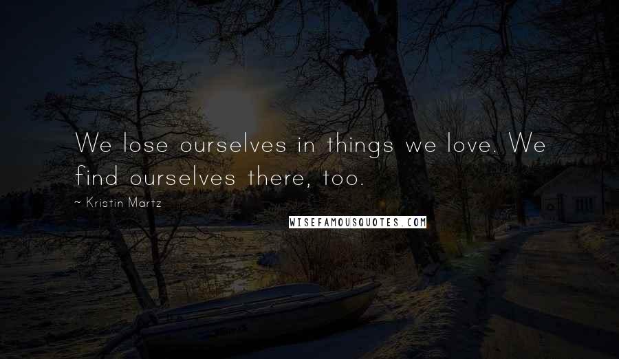 Kristin Martz Quotes: We lose ourselves in things we love. We find ourselves there, too.