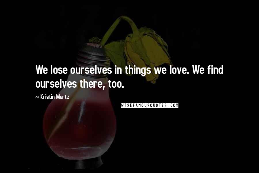 Kristin Martz Quotes: We lose ourselves in things we love. We find ourselves there, too.