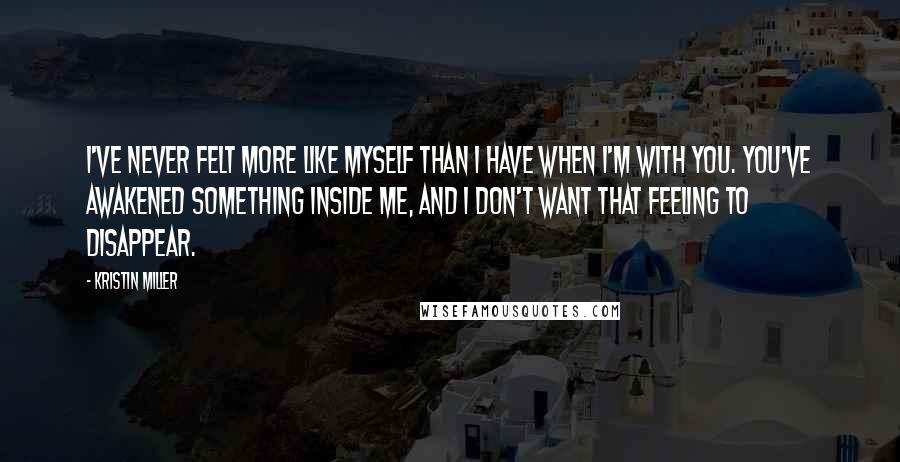 Kristin Miller Quotes: I've never felt more like myself than I have when I'm with you. You've awakened something inside me, and I don't want that feeling to disappear.