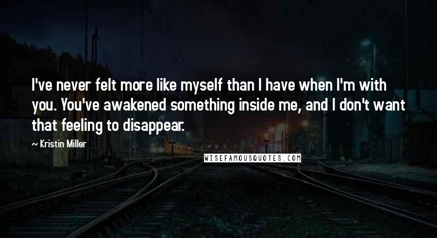 Kristin Miller Quotes: I've never felt more like myself than I have when I'm with you. You've awakened something inside me, and I don't want that feeling to disappear.