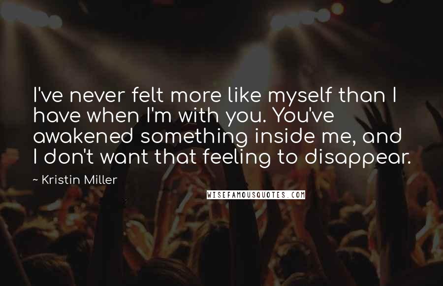 Kristin Miller Quotes: I've never felt more like myself than I have when I'm with you. You've awakened something inside me, and I don't want that feeling to disappear.