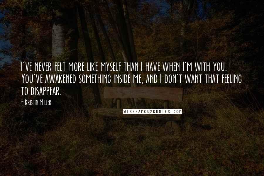 Kristin Miller Quotes: I've never felt more like myself than I have when I'm with you. You've awakened something inside me, and I don't want that feeling to disappear.