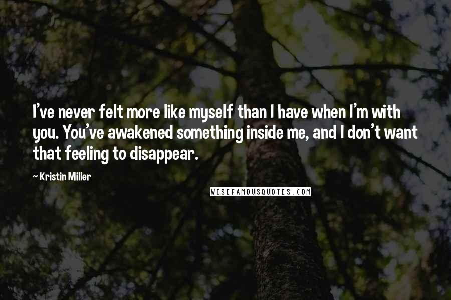 Kristin Miller Quotes: I've never felt more like myself than I have when I'm with you. You've awakened something inside me, and I don't want that feeling to disappear.