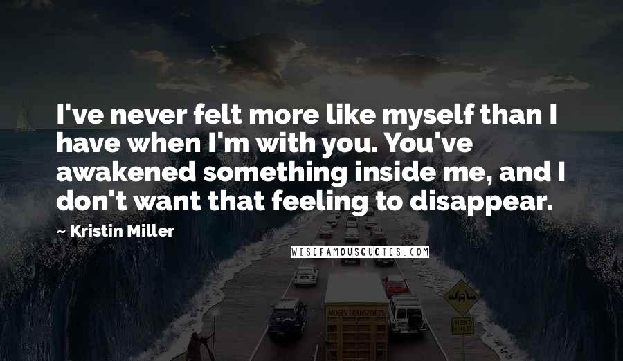 Kristin Miller Quotes: I've never felt more like myself than I have when I'm with you. You've awakened something inside me, and I don't want that feeling to disappear.