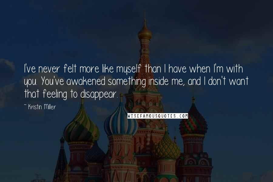 Kristin Miller Quotes: I've never felt more like myself than I have when I'm with you. You've awakened something inside me, and I don't want that feeling to disappear.