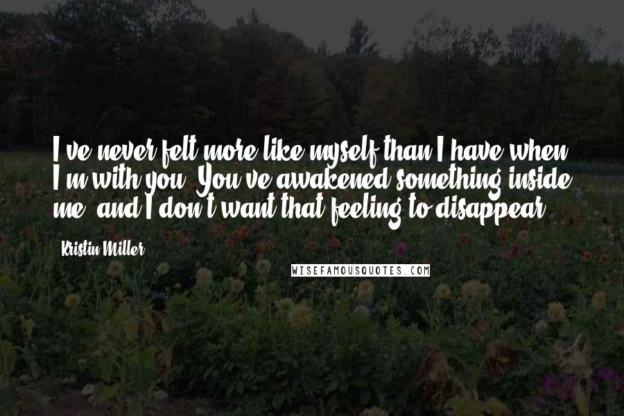 Kristin Miller Quotes: I've never felt more like myself than I have when I'm with you. You've awakened something inside me, and I don't want that feeling to disappear.