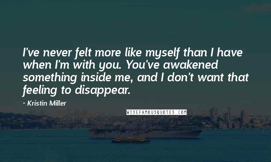 Kristin Miller Quotes: I've never felt more like myself than I have when I'm with you. You've awakened something inside me, and I don't want that feeling to disappear.