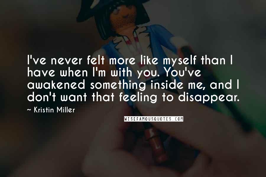 Kristin Miller Quotes: I've never felt more like myself than I have when I'm with you. You've awakened something inside me, and I don't want that feeling to disappear.