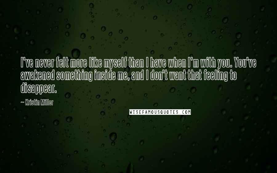 Kristin Miller Quotes: I've never felt more like myself than I have when I'm with you. You've awakened something inside me, and I don't want that feeling to disappear.