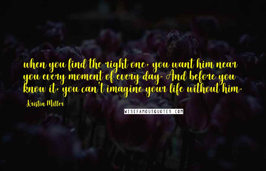 Kristin Miller Quotes: when you find the right one, you want him near you every moment of every day. And before you know it, you can't imagine your life without him.