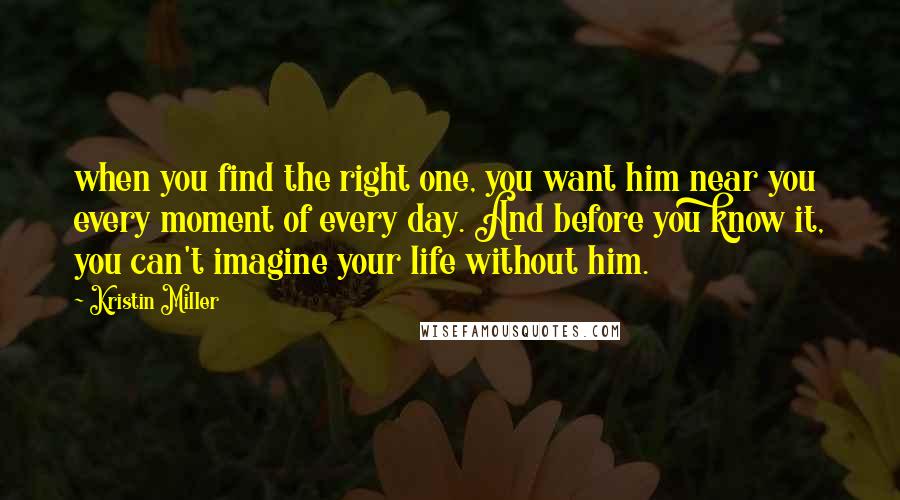 Kristin Miller Quotes: when you find the right one, you want him near you every moment of every day. And before you know it, you can't imagine your life without him.