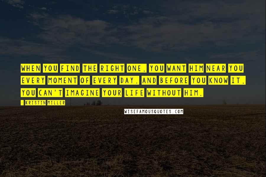 Kristin Miller Quotes: when you find the right one, you want him near you every moment of every day. And before you know it, you can't imagine your life without him.