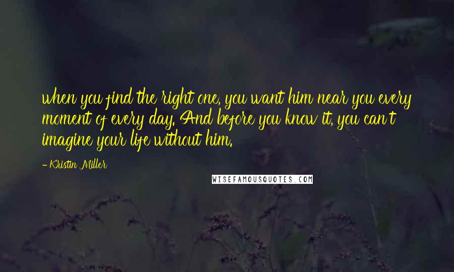 Kristin Miller Quotes: when you find the right one, you want him near you every moment of every day. And before you know it, you can't imagine your life without him.