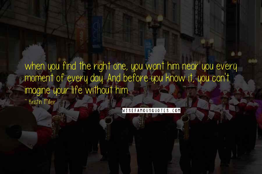 Kristin Miller Quotes: when you find the right one, you want him near you every moment of every day. And before you know it, you can't imagine your life without him.