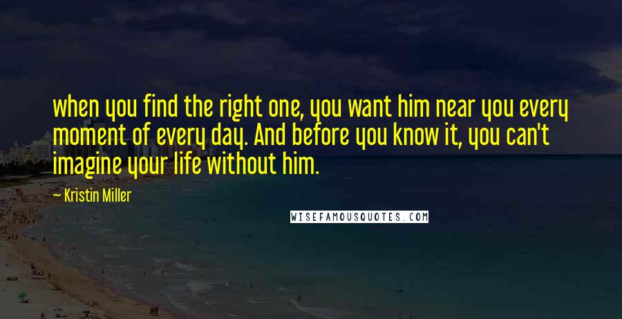 Kristin Miller Quotes: when you find the right one, you want him near you every moment of every day. And before you know it, you can't imagine your life without him.