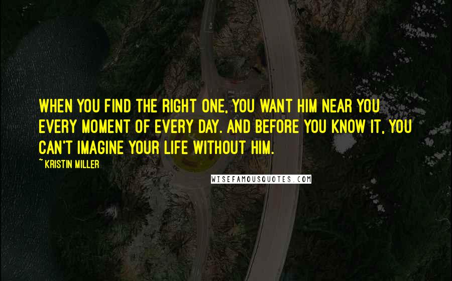 Kristin Miller Quotes: when you find the right one, you want him near you every moment of every day. And before you know it, you can't imagine your life without him.