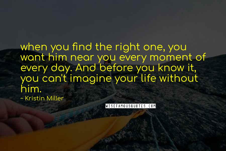 Kristin Miller Quotes: when you find the right one, you want him near you every moment of every day. And before you know it, you can't imagine your life without him.