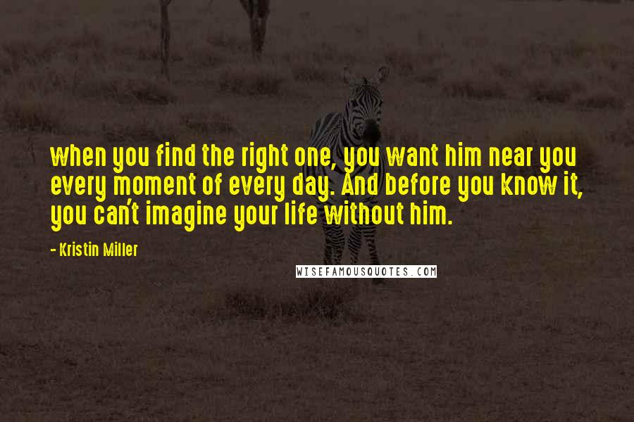 Kristin Miller Quotes: when you find the right one, you want him near you every moment of every day. And before you know it, you can't imagine your life without him.