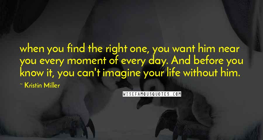 Kristin Miller Quotes: when you find the right one, you want him near you every moment of every day. And before you know it, you can't imagine your life without him.