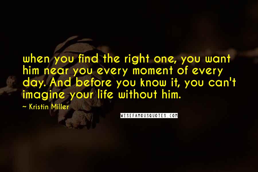 Kristin Miller Quotes: when you find the right one, you want him near you every moment of every day. And before you know it, you can't imagine your life without him.