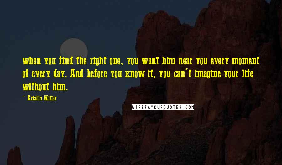 Kristin Miller Quotes: when you find the right one, you want him near you every moment of every day. And before you know it, you can't imagine your life without him.