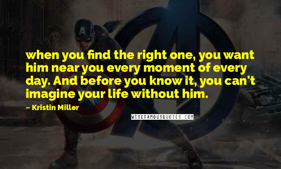 Kristin Miller Quotes: when you find the right one, you want him near you every moment of every day. And before you know it, you can't imagine your life without him.