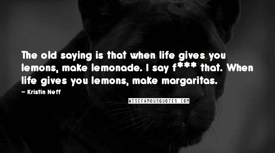 Kristin Neff Quotes: The old saying is that when life gives you lemons, make lemonade. I say f*** that. When life gives you lemons, make margaritas.