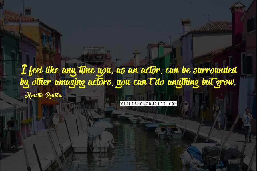 Kristin Renton Quotes: I feel like any time you, as an actor, can be surrounded by other amazing actors, you can't do anything but grow.
