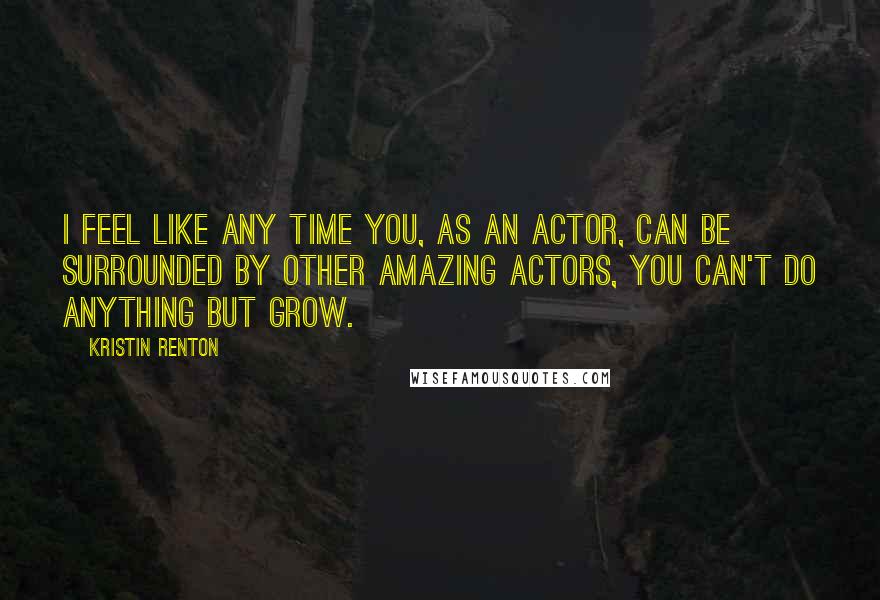 Kristin Renton Quotes: I feel like any time you, as an actor, can be surrounded by other amazing actors, you can't do anything but grow.