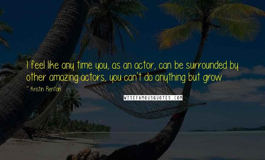 Kristin Renton Quotes: I feel like any time you, as an actor, can be surrounded by other amazing actors, you can't do anything but grow.