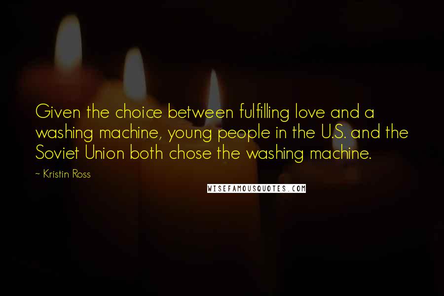 Kristin Ross Quotes: Given the choice between fulfilling love and a washing machine, young people in the U.S. and the Soviet Union both chose the washing machine.