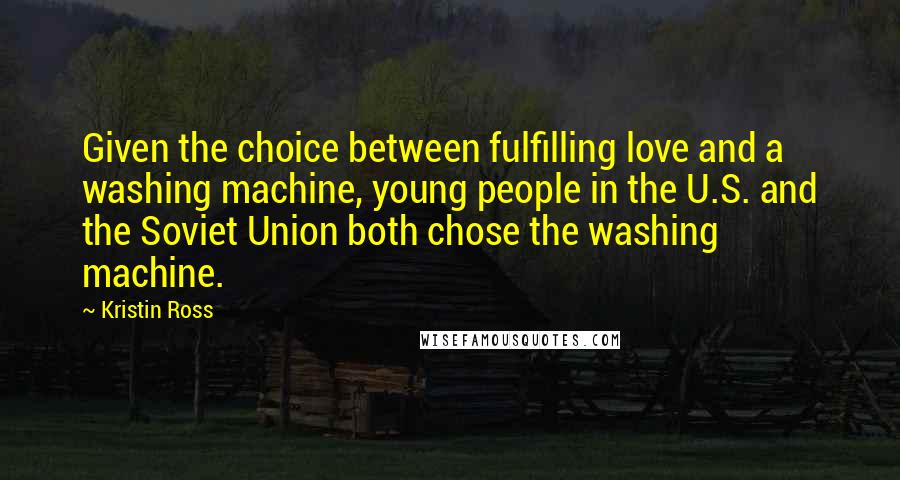 Kristin Ross Quotes: Given the choice between fulfilling love and a washing machine, young people in the U.S. and the Soviet Union both chose the washing machine.