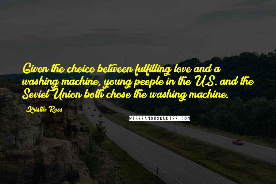 Kristin Ross Quotes: Given the choice between fulfilling love and a washing machine, young people in the U.S. and the Soviet Union both chose the washing machine.