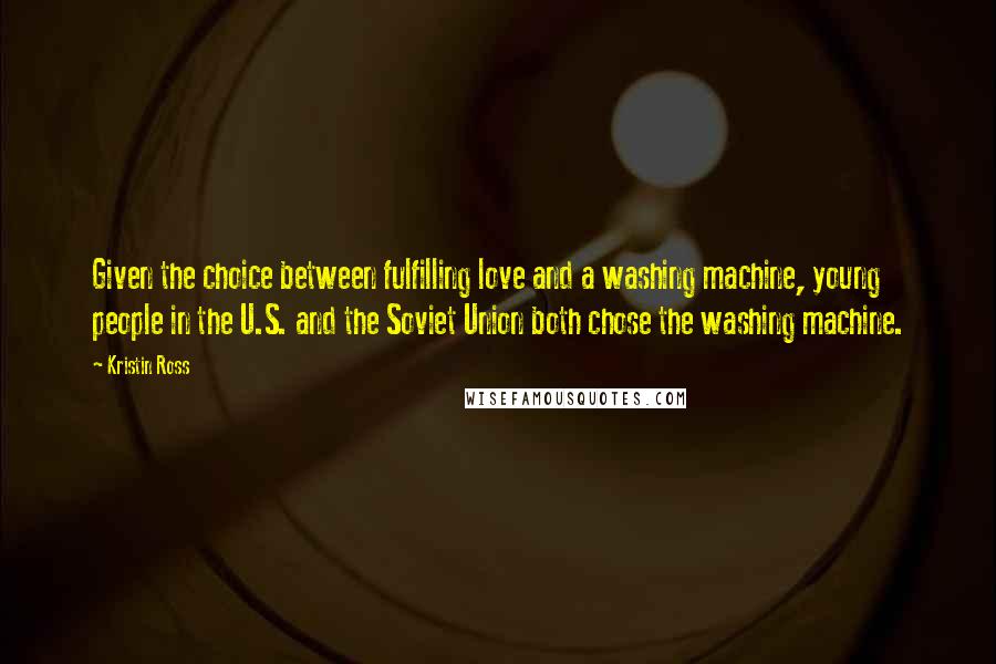 Kristin Ross Quotes: Given the choice between fulfilling love and a washing machine, young people in the U.S. and the Soviet Union both chose the washing machine.