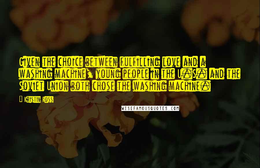 Kristin Ross Quotes: Given the choice between fulfilling love and a washing machine, young people in the U.S. and the Soviet Union both chose the washing machine.