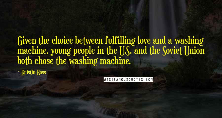 Kristin Ross Quotes: Given the choice between fulfilling love and a washing machine, young people in the U.S. and the Soviet Union both chose the washing machine.