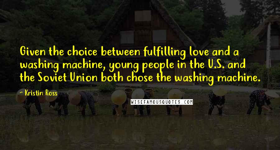 Kristin Ross Quotes: Given the choice between fulfilling love and a washing machine, young people in the U.S. and the Soviet Union both chose the washing machine.