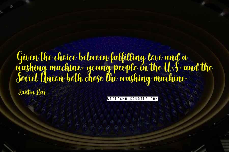 Kristin Ross Quotes: Given the choice between fulfilling love and a washing machine, young people in the U.S. and the Soviet Union both chose the washing machine.