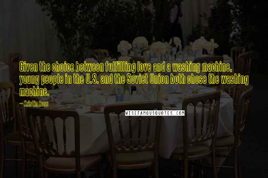 Kristin Ross Quotes: Given the choice between fulfilling love and a washing machine, young people in the U.S. and the Soviet Union both chose the washing machine.