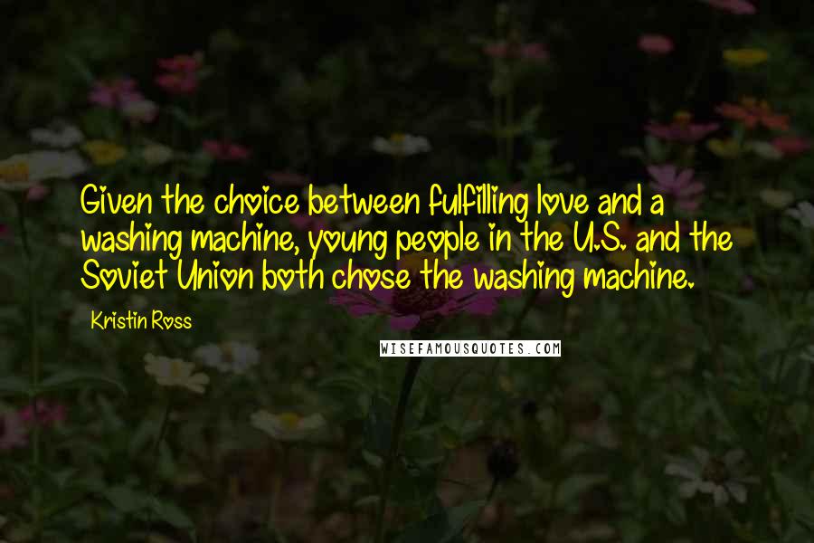 Kristin Ross Quotes: Given the choice between fulfilling love and a washing machine, young people in the U.S. and the Soviet Union both chose the washing machine.